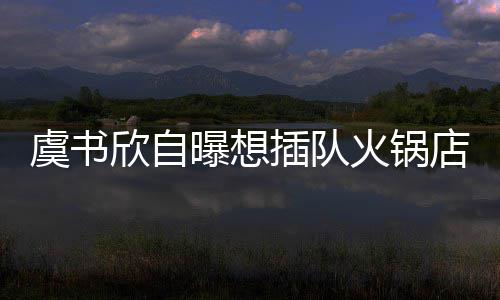 插队惨遭火锅店 店家虞书欣自曝想结果拒绝